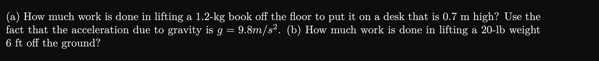 (a) How much work is done in lifting a 1.2-kg book off the floor to put it on a desk that is 0.7 m high? Use the
9.8m/s². (b) How much work is done in lifting a 20-lb weight
fact that the acceleration due to gravity is g
=
6 ft off the ground?