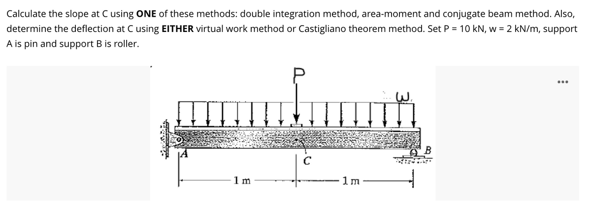 Calculate the slope at C using ONE of these methods: double integration method, area-moment and conjugate beam method. Also,
determine the deflection at C using EITHER virtual work method or Castigliano theorem method. Set P = 10 kN, w = 2 kN/m, support
A is pin and support B is roller.
...
1 m
