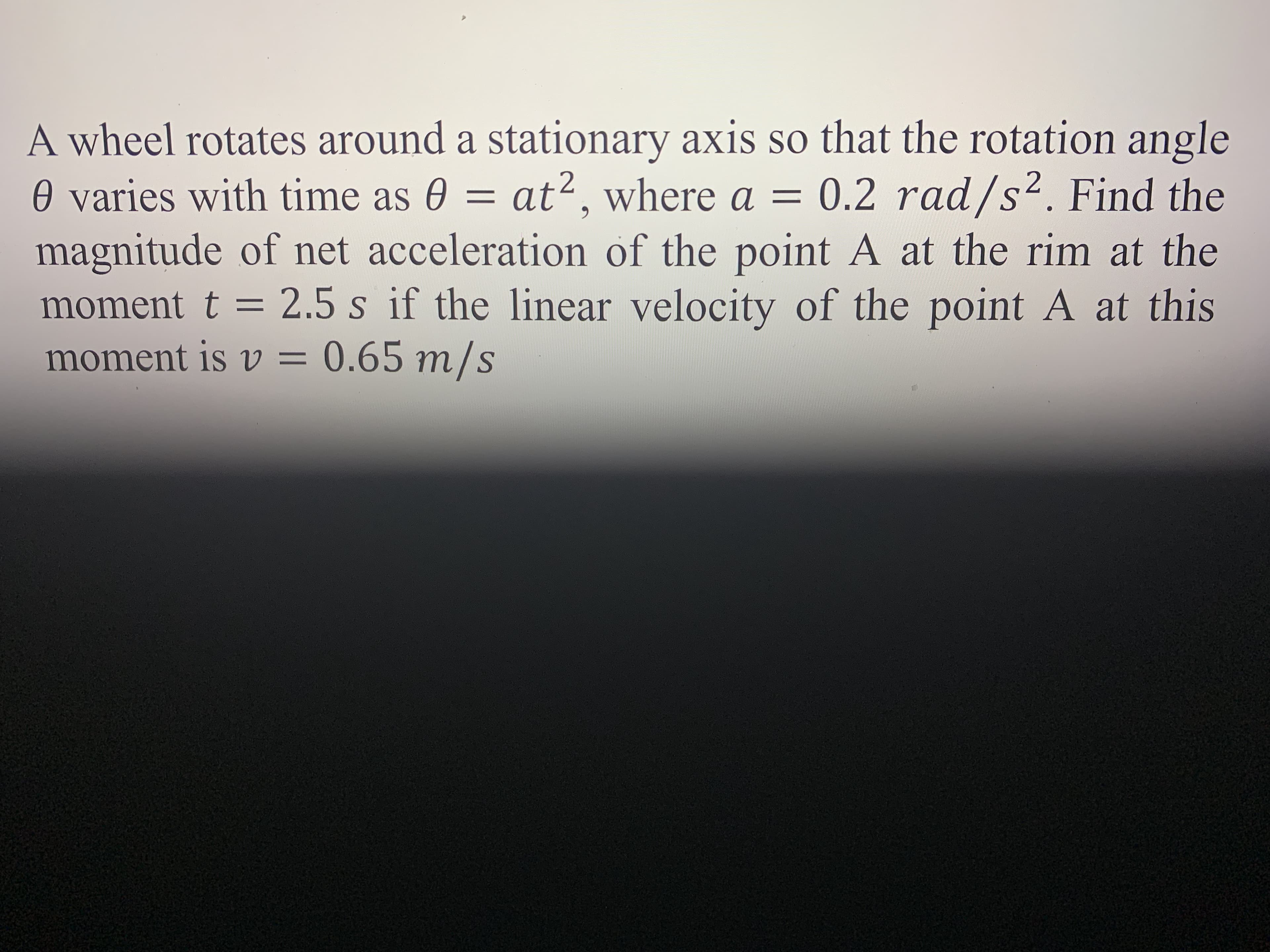 A wheel rotates around a stationary axis so that the rotation angle
0 varies with time as 0 =
magnitude of net acceleration of the point A at the rim at the
moment t = 2.5 s if the linear velocity of the point A at this
moment is v = 0.65 m/s
at², where a = 0.2 rad/s2. Find the
%3D
