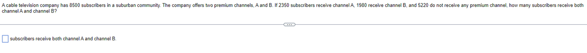 A cable television company has 8500 subscribers in a suburban community. The company offers two premium channels, A and B. If 2350 subscribers receive channel A, 1980 receive channel B, and 5220 do not receive any premium channel, how many subscribers receive both
channel A and channel B?
subscribers receive both channel A and channel B
C