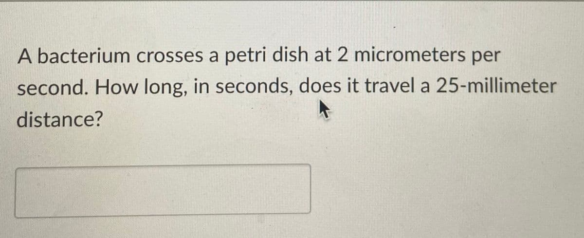 A bacterium crosses a petri dish at 2 micrometers per
second. How long, in seconds, does it travel a 25-millimeter
distance?
