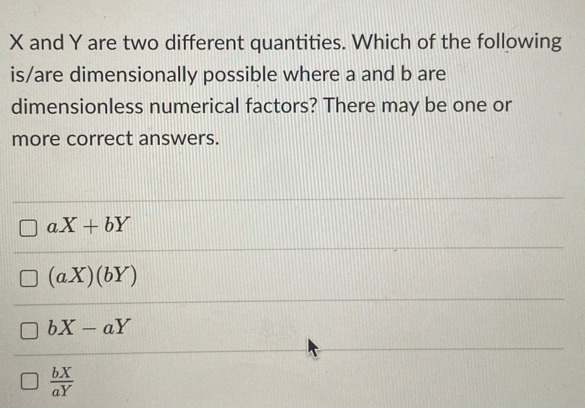 X and Y are two different quantities. Which of the following
is/are dimensionally possible where a and b are
dimensionless numerical factors? There may be one or
more correct answers.
O aX + bY
O (aX)(bY)
O bX – aY
bX
aY
