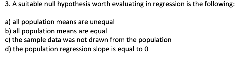 3. A suitable null hypothesis worth evaluating in regression is the following:
a) all population means are unequal
b) all population means are equal
c) the sample data was not drawn from the population
d) the population regression slope is equal to 0
