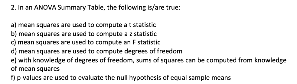 2. In an ANOVA Summary Table, the following is/are true:
a) mean squares are used to compute at statistic
b) mean squares are used to compute az statistic
c) mean squares are used to compute an F statistic
d) mean squares are used to compute degrees of freedom
e) with knowledge of degrees of freedom, sums of squares can be computed from knowledge
of mean squares
f) p-values are used to evaluate the null hypothesis of equal sample means
