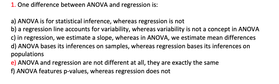 1. One difference between ANOVA and regression is:
a) ANOVA is for statistical inference, whereas regression is not
b) a regression line accounts for variability, whereas variability is not a concept in ANOVA
c) in regression, we estimate a slope, whereas in ANOVA, we estimate mean differences
d) ANOVA bases its inferences on samples, whereas regression bases its inferences on
populations
e) ANOVA and regression are not different at all, they are exactly the same
f) ANOVA features p-values, whereas regression does not
