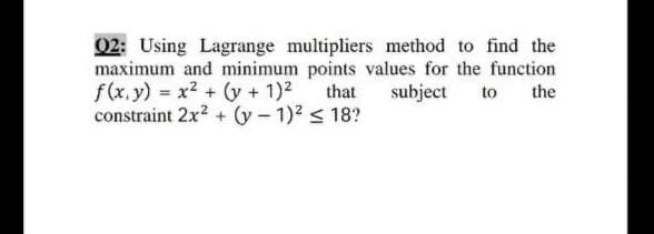 02: Using Lagrange multipliers method to find the
maximum and minimum points values for the function
f(x.y) = x2 + (y + 1)2 that subject
constraint 2x? + (y- 1)2 < 18?
to
the
