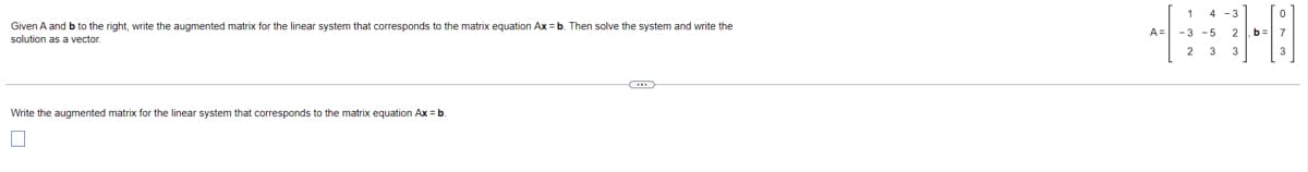 1
Given A and b to the right, write the augmented matrix for the linear system that corresponds to the matrix equation Ax = b. Then solve the system and write the
A= -3
- 5
2 b:
solution as a vector.
2 3
Write the augmented matrix for the linear system that corresponds to the matrix equation Ax = b
