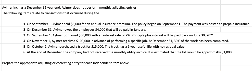 Aylmer Inc has a December 31 year end. Aylmer does not perform monthly adjusting entries.
The following items relate to transactions that occurred during the
1 On September 1, Aylmer paid $6,000 for an annual insurance premium. The policy began on September 1. The payment was posted to prepaid insurance.
2 On December 31, Aylmer owes the employees $4,000 that will be paid in January.
3 On September 1, Aylmer borrowed $30,000 with an interest rate of 2%. Principle plus interest will be paid back on June 30, 2021.
4 On November 1, Aylmer received $100,000 in advance of performing a specific job. At December 31, 30% of the work has been completed.
5 On October 1, Aylmer purchased a truck for $15,000. The truck has a 5 year useful life with no residual value.
6 At the end of December, the company had not received the monthly utility invoice. It is estimated that the bill would be approximatly $1,000.
Prepare the appropriate adjusting or correcting entry for each independent item above
