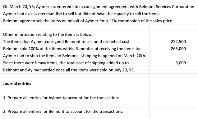 On March 20, Y3; Aylmer Inc entered into a consignment agreement with Belmont Services Corporation
Aylmer had excess merchandise to sell but did not have the capacity to sell the items.
Belmont agree to sell the items on behalf of Aylmer for a 12% commission of the sales price
Other information relating to the items is below:
The items that Aylmer consigned Belmont to sell on their behalf cost
252,500
Belmont sold 100% of the items within 3-months of receiving the items for
265,000
Aylmer had to ship the items to Belmont - shipping happened on March 20th.
Since there were heavy items, the total cost of shipping added up to
3,000
Belmont and Aylmer settled once all the items were sold on July 20, Y3
Journal entries
1. Prepare all entries for Aylmer to account for the transactions.
2. Prepare all entries for Belmont to account for the transactions.
