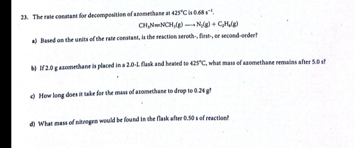 23. The rate constant for decomposition of azomethane at 425°C is 0.68 s~',
CH,N=NCH,(g) N;(g) + C,H(g)
a) Based on the units of the rate constant, is the reaction zeroth-, first-, or second-order?
b) If2.0 g azomethane is placed in a 2.0-L flask and heated to 425°C, what mass of azomethane remains after 5.0 s?
c) How long does it take for the mass of azomethane to drop to 0.24 g?
d) What mass of nitrogen would be found in the flask after 0.50 s of reaction?
