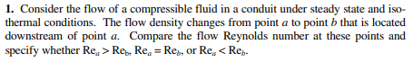 1. Consider the flow of a compressible fluid in a conduit under steady state and iso-
thermal conditions. The flow density changes from point a to point b that is located
downstream of point a. Compare the flow Reynolds number at these points and
specify whether Re, > Rep, Re, = Rep, or Re, < Re,.
