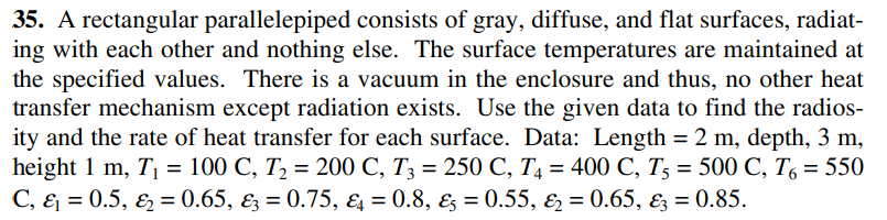 35. A rectangular parallelepiped consists of gray, diffuse, and flat surfaces, radiat-
ing with each other and nothing else. The surface temperatures are maintained at
the specified values. There is a vacuum in the enclosure and thus, no other heat
transfer mechanism except radiation exists. Use the given data to find the radios-
ity and the rate of heat transfer for each surface. Data: Length = 2 m, depth, 3 m,
height 1 m, T = 100 C, T2 = 200 C, T3 = 250 C, T4 = 400 C, T3 = 500 C, T, = 550
C, & = 0.5, E = 0.65, ɛz = 0.75, ɛ = 0.8, ɛ3 = 0.55, & = 0.65, Ez = 0.85.
%3D
%3D
