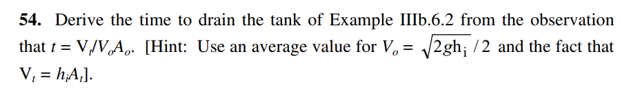 54. Derive the time to drain the tank of Example IIIb.6.2 from the observation
that t = V/V,A.. [Hint: Use an average value for V, = /2gh; /2 and the fact that
V; = hA,].
%3D
