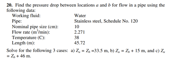 20. Find the pressure drop between locations a and b for flow in a pipe using the
following data:
Working fluid:
Pipe:
Nominal pipe size (cm):
Flow rate (m'/min):
Temperature (C):
Length (m):
Water
Stainless steel, Schedule No. 120
10
2.271
38
45.72
Solve for the following 3 cases: a) Za = Z, =33.5 m, b) Zą = Z, + 15 m, and c) Za
= Z, + 46 m.
