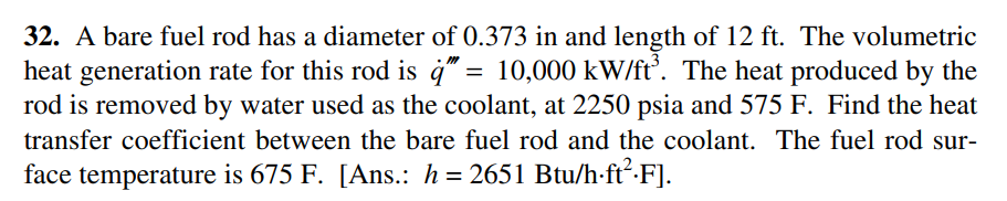 32. A bare fuel rod has a diameter of 0.373 in and length of 12 ft. The volumetric
heat generation rate for this rod is ġ" = 10,000 kW/ft’. The heat produced by the
rod is removed by water used as the coolant, at 2250 psia and 575 F. Find the heat
transfer coefficient between the bare fuel rod and the coolant. The fuel rod sur-
face temperature is 675 F. [Ans.: h = 2651 Btu/h-ft²·F].
