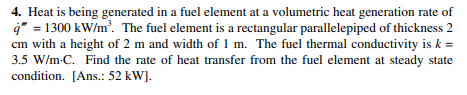 4. Heat is being generated in a fuel element at a volumetric heat generation rate of
4* = 1300 kW/m'. The fuel element is a rectangular parallelepiped of thickness 2
cm with a height of 2 m and width of 1 m. The fuel thermal conductivity is k =
3.5 W/m-C. Find the rate of heat transfer from the fuel element at steady state
condition. [Ans.: 52 kW].
