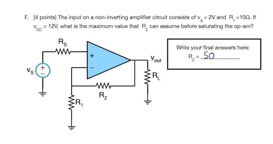 F. [4 points] The input on a non-inverting amplifier circuit consists of v = 2V and R, =102. If
Ve = 12V, what is the maximum value that R, can assume before saturating the op-am?
cc
CC
Rs
ww
Write your final answers here:
R = 50
%3D
Vout
+.
Vs
ER
ww
R2
