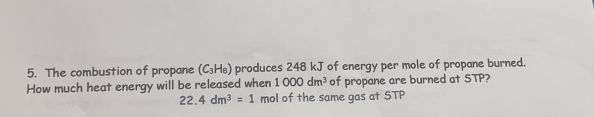 5. The combustion of propane (C3H8) produces 248 kJ of energy per mole of propane burned.
How much heat energy will be released when 1 000 dm³ of propane are burned at STP?
22.4 dm³ = 1 mol of the same gas at STP