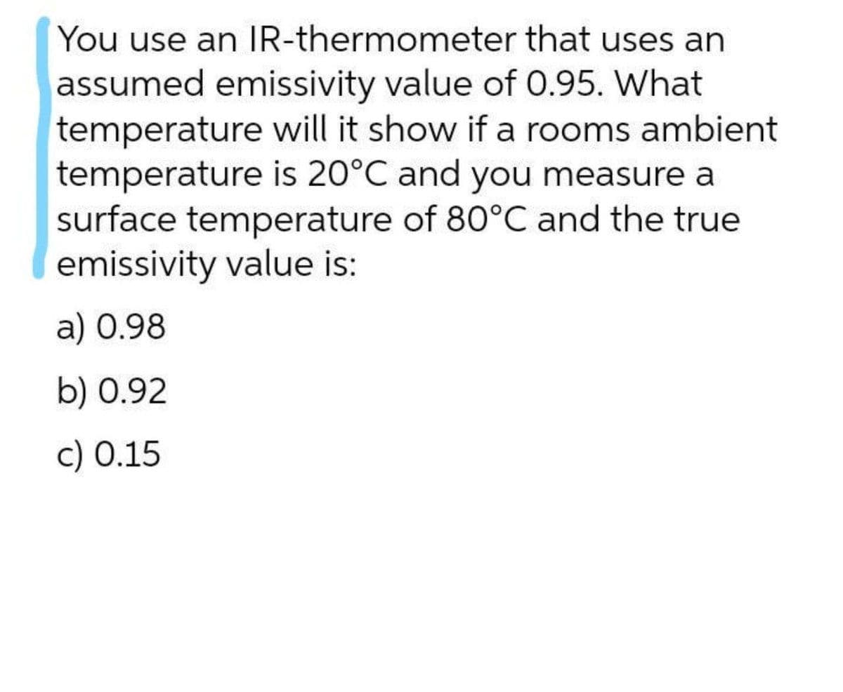 You use an IR-thermometer that uses an
assumed emissivity value of 0.95. What
temperature will it show if a rooms ambient
temperature is 20°C and you measure a
surface temperature of 80°C and the true
emissivity value is:
a) 0.98
b) 0.92
c) 0.15
