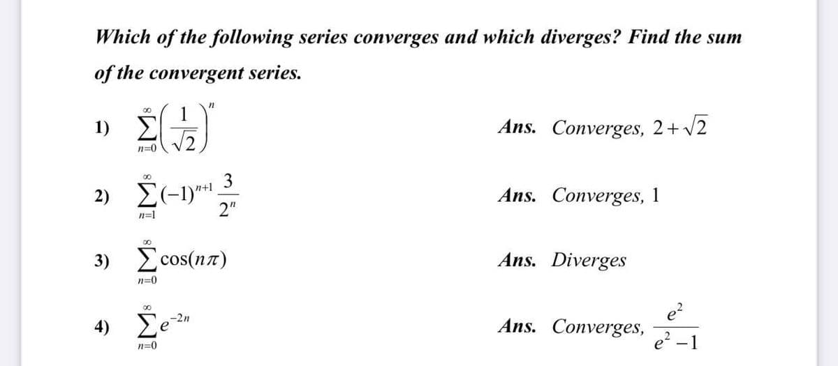 Which of the following series converges and which diverges? Find the sum
of the convergent series.
1) E
Ans. Converges, 2+v2
n=0
3
2) E(-1)*1.
2"
n+1
Ans. Converges, 1
n=1
00
3) cos(nz)
Ans. Diverges
n=0
e?
Ans. Converges,
e? -1
00
) Σε
-2n
n=0
