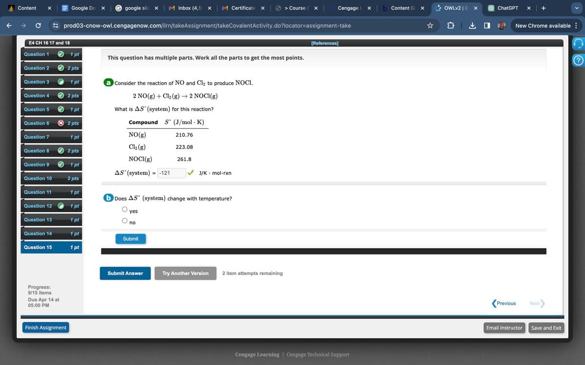Content
Google Do
google slid X
Inbox (4,5 ✓
Certificate ☑
> Course EX
Cengage L
x b Content G
☑
OWLv2|0 x
ChatGPT ×
+
C
prod03-cnow-owl.cengagenow.com/ilrn/takeAssignment/takeCovalentActivity.do?locator-assignment-take
口
New Chrome available :
E4 CH 16 17 and 18
Question 1
1 pt
This question has multiple parts. Work all the parts to get the most points.
Question 2
2 pts
Question 3
1 pt
a Consider the reaction of NO and Cl₂ to produce NOCI.
Question 4
2 pts
2 NO(g) + Cl2(g) → 2 NOCl(g)
Question 5
1 pt
What is AS (system) for this reaction?
Question 6
× 2 pts
Compound
S° (J/mol K)
.
Question 7
NO(g)
210.76
1 pt
Question 8
2 pts
Cl2(g)
NOCI(g)
223.08
261.8
Question 9
1 pt
AS (system)
= -121
J/K⚫ mol-rxn
Question 10
2 pts
Question 11
1 pt
b Does AS (system) change with temperature?
Question 12
1 pt
yes
Question 13
1 pt
no
Question 14
1 pt
Submit
Question 15
1 pt
Progress:
9/15 items
Due Apr 14 at
05:00 PM
Finish Assignment
Submit Answer
Try Another Version
2 item attempts remaining
[References]
Cengage Learning | Cengage Technical Support
Previous
Next
Email Instructor
Save and Exit