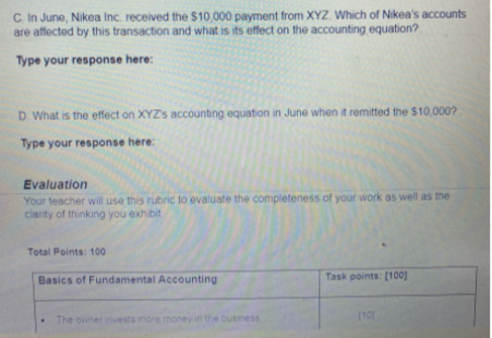 C. In June, Nikea Inc. received the $10,000 payment from XYZ Which of Nikea's accounts
are affected by this transaction and what is its effect on the accounting equation?
Type your response here:
D. What is the effect on XYZ's accounting equation in June when it remitted the $10,000?
Type your response here:
Evaluation
Your teacher will use this rubric to evaluate the completeness of your work as well as the
clanty of thinking you exhibit
Total Points: 100
Basics of Fundamental Accounting
Task points: (100]
The owner invests more money in the business
(10]
