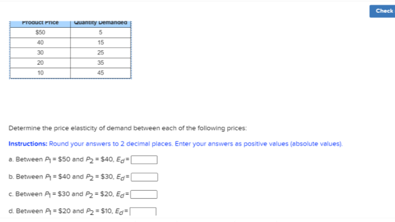 Check
Proauct Price
Quantity vemanoea
$50
40
15
30
25
20
35
10
45
Determine the price elasticity of demand between each of the following prices:
Instructions: Round your answers to 2 decimal places. Enter your answers as positive values (absolute values).
a. Between P = $50 and P2 = $40, Eg= [
b. Between P = $40 and P2 = $30, Eg=(
c. Between P = $30 and P2 = $20, Eg=[
d. Between P = $20 and P2 = $10, Eg=
