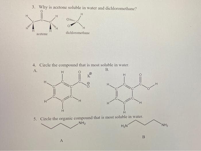 3. Why is acetone soluble in water and dichloromethane?
H
H.
Cl.
CI
H.
H
acetone
dichloromethane
4. Circle the compound that is most soluble in water.
В.
А.
H.
H.
H.
H.
H.
H.
H.
5. Circle the organic compound that is most soluble in water.
NH2
H2N
NH2
A.
B.
