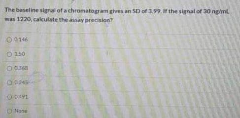 The baseline signal of a chromatogram gives an SD of 3.99. If the signal of 30 ng/ml
was 1220, calculate the assay precision?
O 0146
O 150
O 0.368
Oa245
O0491
O None
