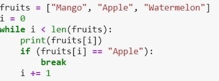 fruits = ["Mango", "Apple", "Watermelon"]
i = 0
while i < len(fruits):
print(fruits[i])
if (fruits[i] == "Apple"):
break
i += 1

