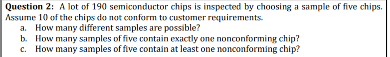 Question 2: A lot of 190 semiconductor chips is inspected by choosing a sample of five chips.
Assume 10 of the chips do not conform to customer requirements.
a. How many different samples are possible?
b. How many samples of five contain exactly one nonconforming chip?
c. How many samples of five contain at least one nonconforming chip?
