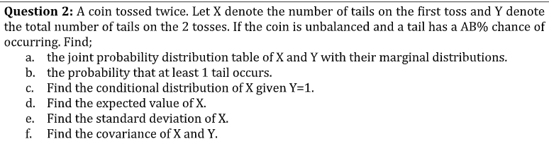 Question 2: A coin tossed twice. Let X denote the number of tails on the first toss and Y denote
the total number of tails on the 2 tosses. If the coin is unbalanced and a tail has a AB% chance of
occurring. Find;
a. the joint probability distribution table of X and Y with their marginal distributions.
b. the probability that at least 1 tail occurs.
c. Find the conditional distribution of X given Y=1.
d. Find the expected value of X.
e. Find the standard deviation of X.
f. Find the covariance of X and Y.
