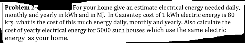 Problem 2-
monthly and yearly in kWh and in MJ. In Gaziantep cost of 1 kWh electric energy is 80
krş, what is the cost of this much energy daily, monthly and yearly. Also calculate the
cost of yearly electrical energy for 5000 such houses which use the same electric
energy as your home.
For your home give an estimate electrical energy needed daily,
