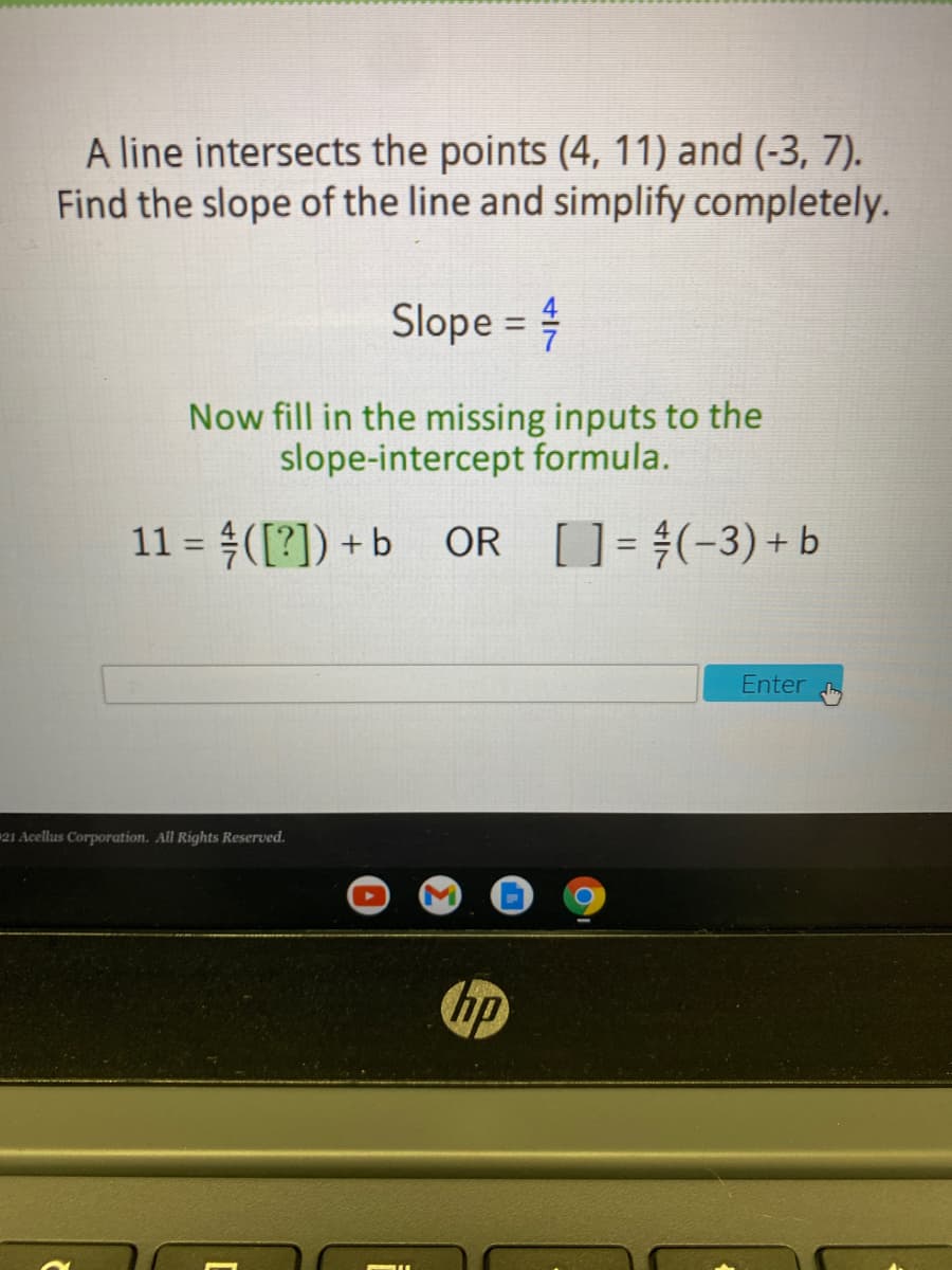 A line intersects the points (4, 11) and (-3, 7).
Find the slope of the line and simplify completely.
Slope :
%3D
Now fill in the missing inputs to the
slope-intercept formula.
11 = ([?]) +b OR
[] = #(-3)+ b
%3D
Enter
21 Acellus Corporation. All Rights Reserved.
hp
