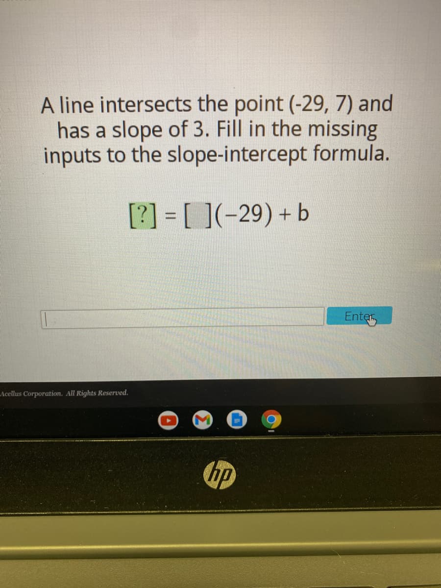 A line intersects the point (-29, 7) and
has a slope of 3. Fill in the missing
inputs to the slope-intercept formula.
[?] = [ ](-29) + b
%3D
Enter
LAcellus Corporation. All Rights Reserved.
