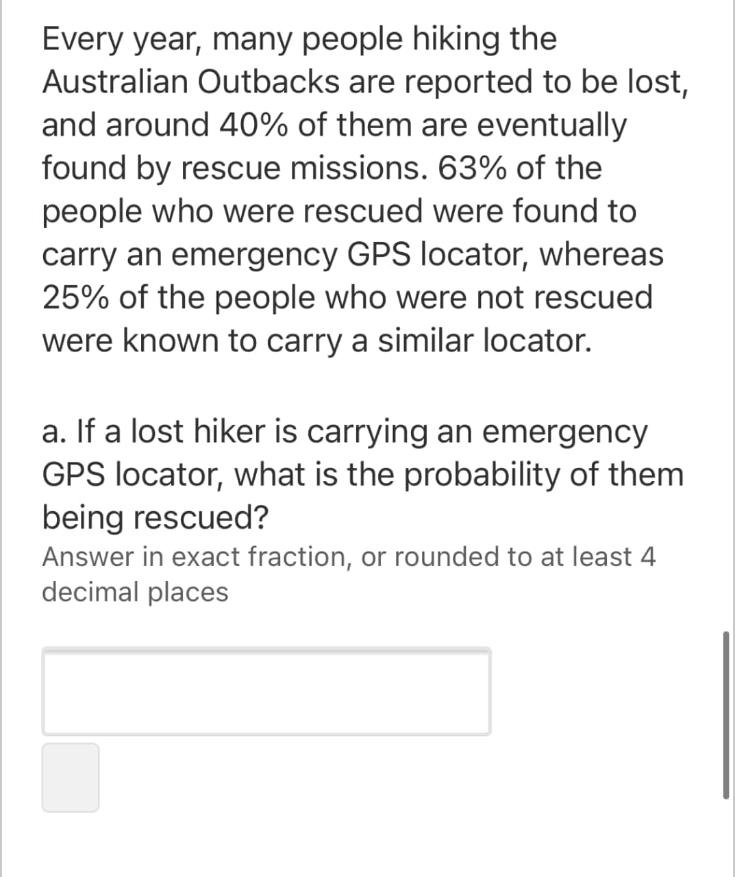 Every year, many people hiking the
Australian Outbacks are reported to be lost,
and around 40% of them are eventually
found by rescue missions. 63% of the
people who were rescued were found to
carry an emergency GPS locator, whereas
25% of the people who were not rescued
were known to carry a similar locator.
a. If a lost hiker is carrying an emergency
GPS locator, what is the probability of them
being rescued?
Answer in exact fraction, or rounded to at least 4
decimal places
