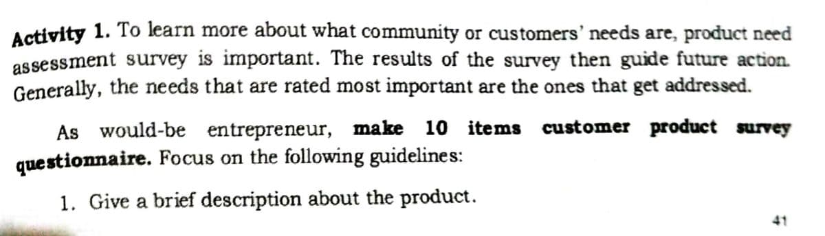 Activity 1. To learn more about what community or customers' needs are, product need
assessment survey is important. The results of the survey then guide future action.
Generally, the needs that are rated most important are the ones that get addressed.
As would-be entrepreneur, make
10 items customer product survey
questionnaire. Focus on the following guidelines:
1. Give a brief description about the product.
41
