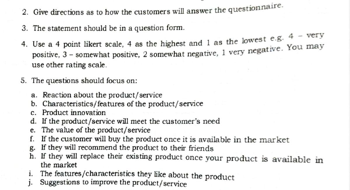 2. Give directions as to how the customers will answer the questionnaire.
3. The statement should be in a question form.
4. Use a 4 point likert scale, 4 as the highest and 1 as the lowest e.g. 4 - very
positive, 3 – somewhat positive, 2 somewhat negative. 1 very negative. You may
use other rating scale.
5. The questions should focus on:
a. Reaction about the product/service
b. Characteristics/features of the product/service
c. Product innovation
d. If the product/service will meet the customer's need
e. The value of the product/service
f. If the customer will buy the product once it is available in the market
g. If they will recommend the product to their friends
h. If they will replace their existing product once your product is available in
the market
i. The features/characteristics they like about the product
j. Suggestions to improve the product/service
