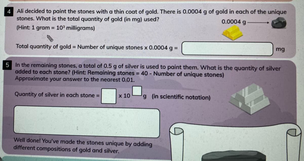 4 Ali decided to paint the stones with a thin coat of gold. There is 0.0004 g of gold in each of the unique
stones. What is the total quantity of gold (in mg) used?
0.0004 g
(Hint: 1 gram = 103 milligrams)
Total quantity of gold = Number of unique stones x 0.0004 g% D
mg
5 In the remaining stones, a total of 0.5 g of silver is used to paint them. What is the quantity of silver
added to each stone? (Hint: Remaining stones 40 - Number of unique stones)
Approximate your answer to the nearest 0.01.
Quantity of silver in each stone =
x 10
g (in scientific notation)
Well done! You've made the stones unique by adding
different compositions of gold and silver.
