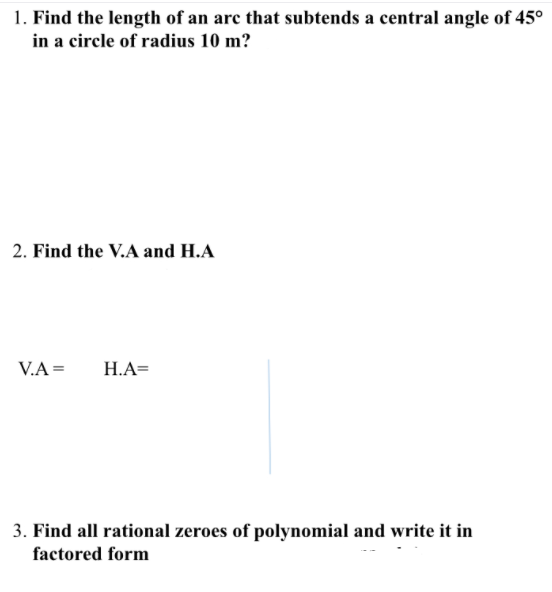 1. Find the length of an arc that subtends a central angle of 45°
in a circle of radius 10 m?
2. Find the V.A and H.A
V.A =
H.A=
3. Find all rational zeroes of polynomial and write it in
factored form
