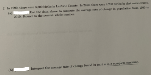2. In 1990, there were 3,300 births in LaPorte County. In 2010, there were 4,200 births in that same county.
(a)
2010. Round to the nearest whole number.
Use the data above to compute the average rate of change in population from 1990 to
Interpret the average rate of change found in part a in a complete sentence.
