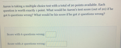 Aaron is taking a multiple choice test with a total of 20 points available. Each
question is worth exactly i point. What would be Aaron's test score (out of 20) if he
got 6 questions wrong? What would be his score if he got z questions wrong?
Score with 6 questions wrong:
Score with a questions wrong:
