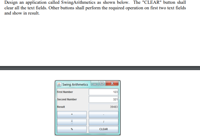 Design an application called SwingArithmetics as shown below. The "CLEAR" button shall
clear all the text fields. Other buttons shall perform the required operation on first two text fields
and show in result.
Swing Arithmetics
First Number
123
Second Number
321
Result
39483
CLEAR
