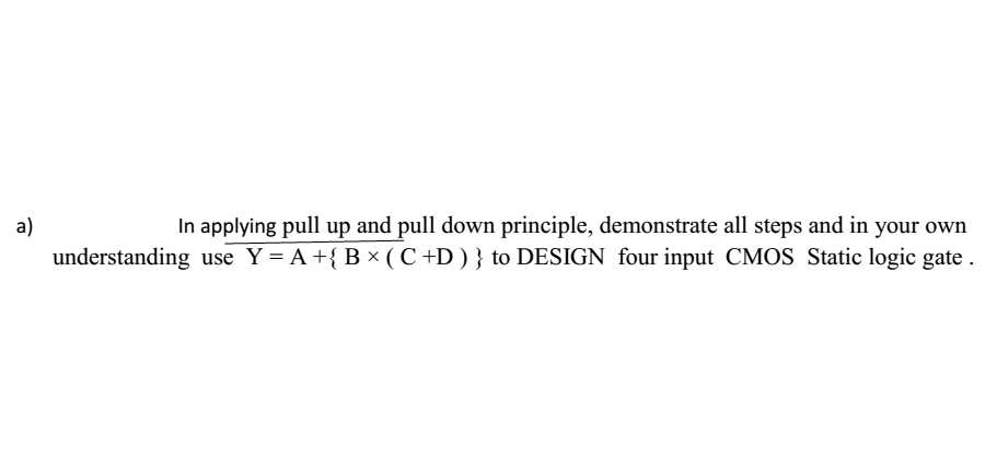 a)
In applying pull up and pull down principle, demonstrate all steps and in your own
understanding use Y= A +{B × ( C +D ) } to DESIGN_four input CMOS Static logic gate .
