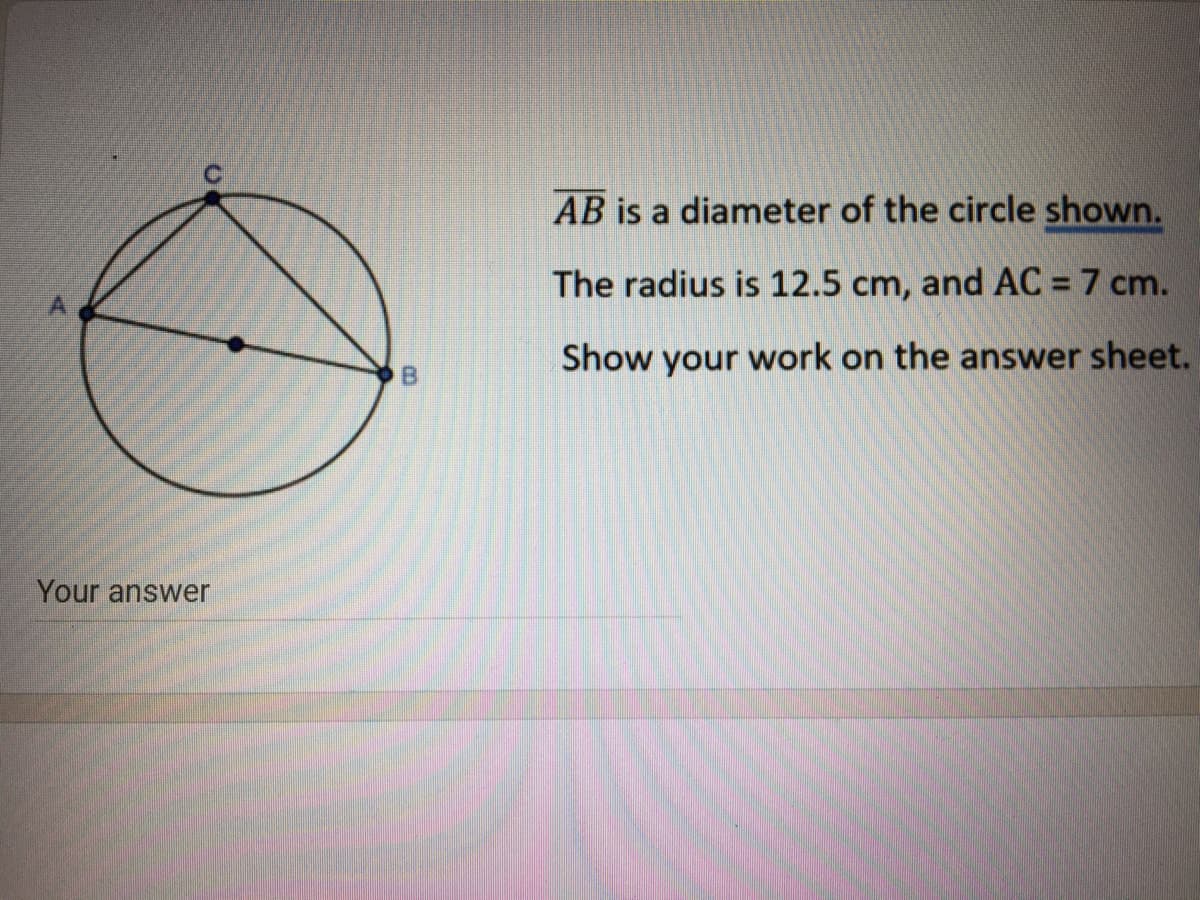 AB is a diameter of the circle shown.
The radius is 12.5 cm, and AC = 7 cm.
Show your work on the answer sheet.
Your answer
