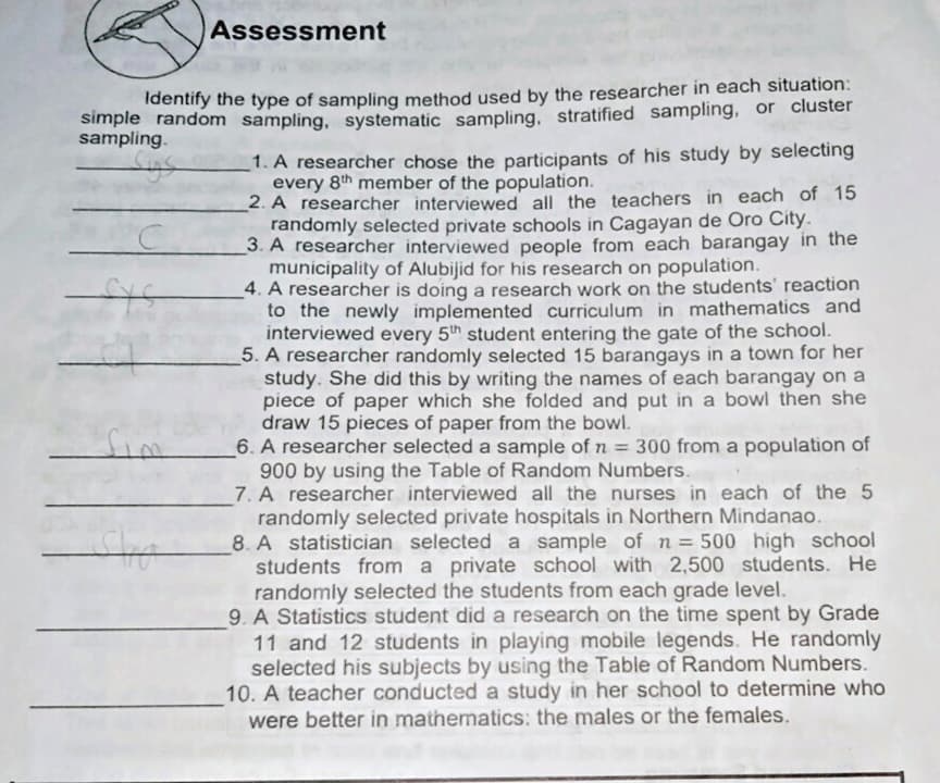 Assessment
Identify the type of sampling method used by the researcher in each situation:
simple random sampling, systematic sampling, stratified sampling, or cluster
sampling.
1. A researcher chose the participants of his study by selecting
every 8th member of the population.
2. A researcher interviewed all the teachers in each of 15
randomly selected private schools in Cagayan de Oro City.
3. A researcher interviewed people from each barangay in the
municipality of Alubijid for his research on population.
4. A researcher is doing a research work on the students' reaction
to the newly implemented curriculum in mathematics and
interviewed every 5th student entering the gate of the school.
5. A researcher randomly selected 15 barangays in a town for her
study. She did this by writing the names of each barangay on a
piece of paper which she folded and put in a bowl then she
draw 15 pieces of paper from the bowl.
6. A researcher selected a sample of n = 300 from a population of
900 by using the Table of Random Numbers.
7. A researcher interviewed all the nurses in each of the 5
randomly selected private hospitals in Northern Mindanao.
8. A statistician selected a sample of n = 500 high school
students from a private school with 2,500 students. He
randomly selected the students from each grade level.
9. A Statistics student did a research on the time spent by Grade
11 and 12 students in playing mobile legends. He randomly
selected his subjects by using the Table of Random Numbers.
10. A teacher conducted a study in her school to determine who
were better in mathematics: the males or the females.
fim
%3D

