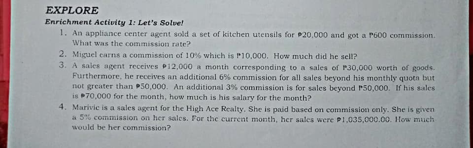EXPLORE
Enrichment Activity 1: Let's Solve!
1. An appliance center agent sold a set of kitchen utensils for P20,000 and got a P600 commission.
What was the commission rate?
2. Miguel carns a commission of 10% which is P10,000. How much did he sell?
3. A sales agent receives P12,000 a month corresponding to a sales of P30,000 worth of goods.
Furthermore, he receives an additional 6% commission for all sales beyond his monthly quota but
not greater than P50,000. An additional 3% commission is for sales beyond P50,000. If his sales
is P70,000 for the month, how much is his salary for the month?
4. Marivic is a sales agent for the High Ace Realty. She is paid based on commission only. She is given
a 5% commission on her salcs. For thc current month, her salcs were P1,035,000.00. How much
would be her commission?
