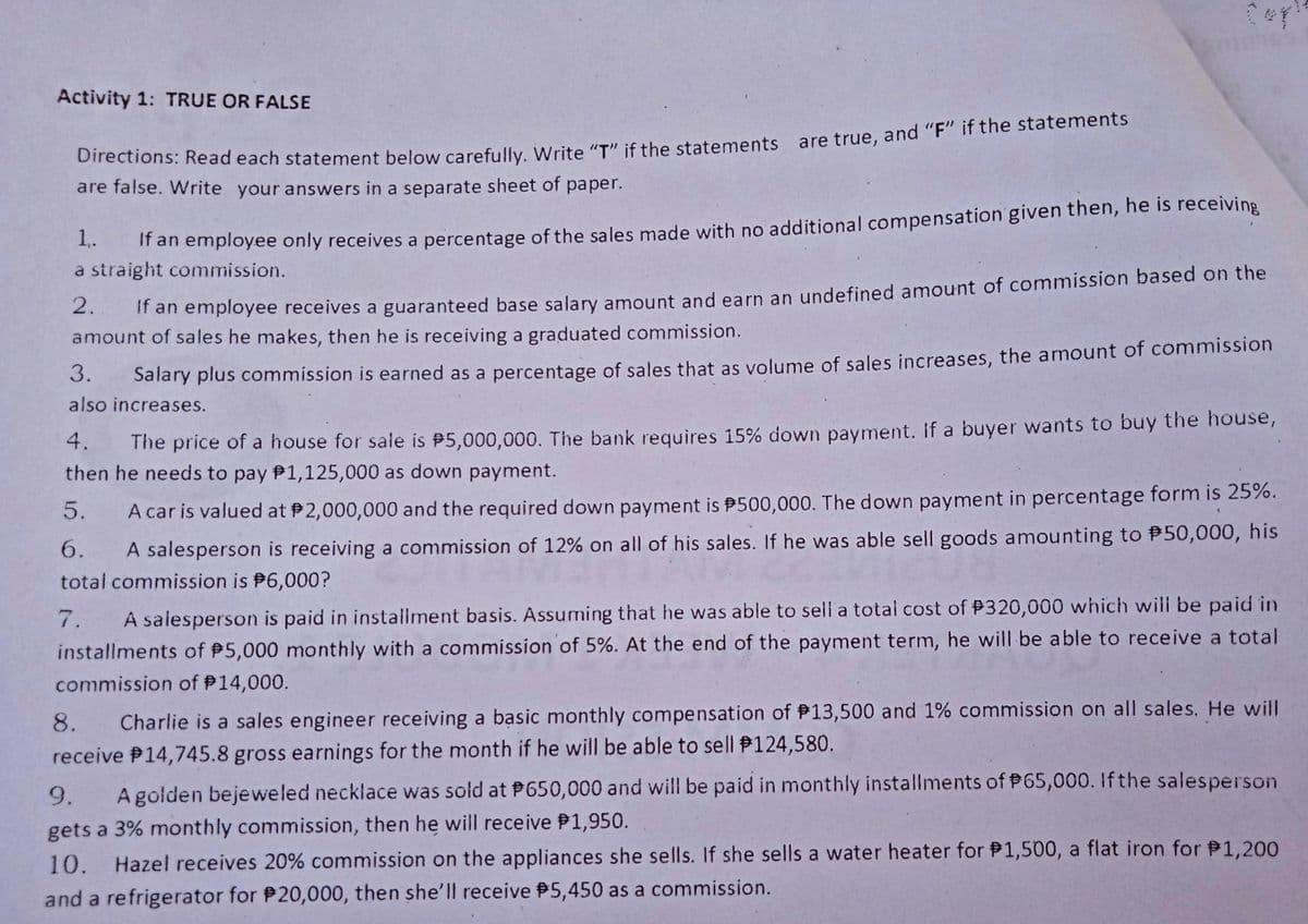 Activity 1: TRUE OR FALSE
onections: Read each statement below carefully, Write "T if the statements are true, and "F" if the statements
are false. Write your answers in a separate sheet of paper.
1.
" ar employee only receives a percentage of the sales made with no additional compensation given then, he is receiving
a straight commission.
2.
" an employee receives a guaranteed base salary amount and earn an undefined amount of commission based on the
amount of sales he makes, then he is receiving a graduated commission.
3.
Salary plus commission is earned as a percentage of sales that as volume of sales increases, the amount of commission
also increases.
The price of a house for sale is P5,000,000. The bank requires 15% down payment. If a buyer wants to buy the house,
then he needs to pay P1,125,000 as down payment.
4.
5.
A car is valued at 2,000,000 and the required down payment is P500,000. The down payment in percentage form is 25%.
6.
A salesperson is receiving a commission of 12% on all of his sales. If he was able sell goods amounting to P50,000, his
total commission is P6,000?
7.
A salesperson is paid in installment basis. Assuming that he was able to sell a total cost of P320,000 which will be paid in
installments of 5,000 monthly with a commission of 5%. At the end of the payment term, he will be able to receive a total
commission of P14,000.
8.
Charlie is a sales engineer receiving a basic monthly compensation of P13,500 and 1% commission on all sales. He will
receive P14,745.8 gross earnings for the month if he will be able to sell P124,580.
9.
A golden bejeweled necklace was sold at P650,000 and will be paid in monthly installments of #65,000. If the salesperson
gets a 3% monthly commission, then he will receive P1,950.
10.
Hazel receives 20% commission on the appliances she sells. If she sells a water heater for P1,500, a flat iron for P1,200
and a refrigerator for 20,000, then she'|l receive P5,450 as a commission.
Y...:
