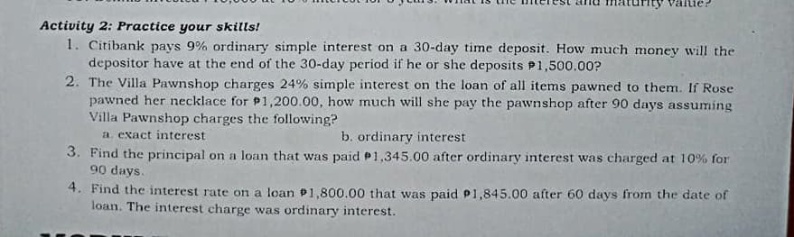 alue:
Activity 2: Practice your skills!
1. Citibank pays 9% ordinary simple interest on a 30-day time deposit. How much money will the
depositor have at the end of the 30-day period if he or she deposits P1,500.00?
2. The Villa Pawnshop charges 24% simple interest on the loan of all items pawned to them. If Rose
pawned her necklace for P1,200.00, how much will she pay the pawnshop after 90 days assuming
Villa Pawnshop charges the following?
a. exact interest
3. Find the principal on a loan that was paid P1,345.00 after ordinary interest was charged at 10% for
90 days.
b. ordinary interest
4. Find the interest rate on a loan P1,800.00 that was paid P1,845.00 after 60 days from the date of
loan. The interest charge was ordinary interest.
