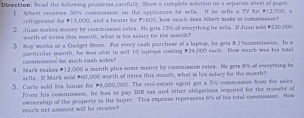 Direction: Read the following problems carefully. Show a complete solution on a separate sheet of paper.
1. Albert receives 30% commission on the appliances he sells. If he sells a TV for P12,000, a
refrigerator for 15,000, and a heater for P1600, how much does Albert make in commission?
2. Juan makes money by commission rates. He gets 15% of everything he sells. If Juan sold 230,000
worth of items this month, what is his salary for the month?
3. Roy works at a Gadget Store. For every cash purchase of a laptop, he gets 8.1%commission. In a
particular month, he was able to sell 10 laptops costing 24,000 each. How much was his total
commission for such cash sales?
4. Mark makes P12,000 a month plus some money by commission rates. He gets 8% of everything he
sells. If Mark sold P60,000 worth of items this month, what is his salary for the month?
5. Carlo sold his house for 8,000,000. The real-estate agent got a 5% commission from the sales.
From his commission, he has to pay BIR tax and other obligàtions required for the transfer of
ownership of the property to the buyer. This expense represents 6% of his total commission. How
much net amount will he receive?
